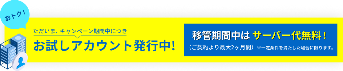 ただいま、キャンペーン期間中につきお試しアカウント発行中! 移管期間中はサーバー代無料!(ご契約より最大2ヶ月間)※一定条件を満たした場合に限ります。