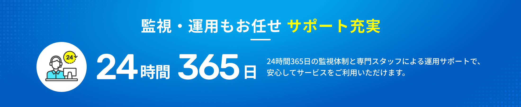 監視・運用もお任せ サポート充実 24時間365日の監視体制と専門スタッフによる運用サポートで、安心してサービスをご利用いただけます。